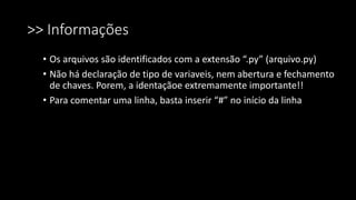 >> Informações
• Os arquivos são identificados com a extensão “.py” (arquivo.py)
• Não há declaração de tipo de variaveis, nem abertura e fechamento
de chaves. Porem, a identaçãoe extremamente importante!!
• Para comentar uma linha, basta inserir “#” no início da linha
 