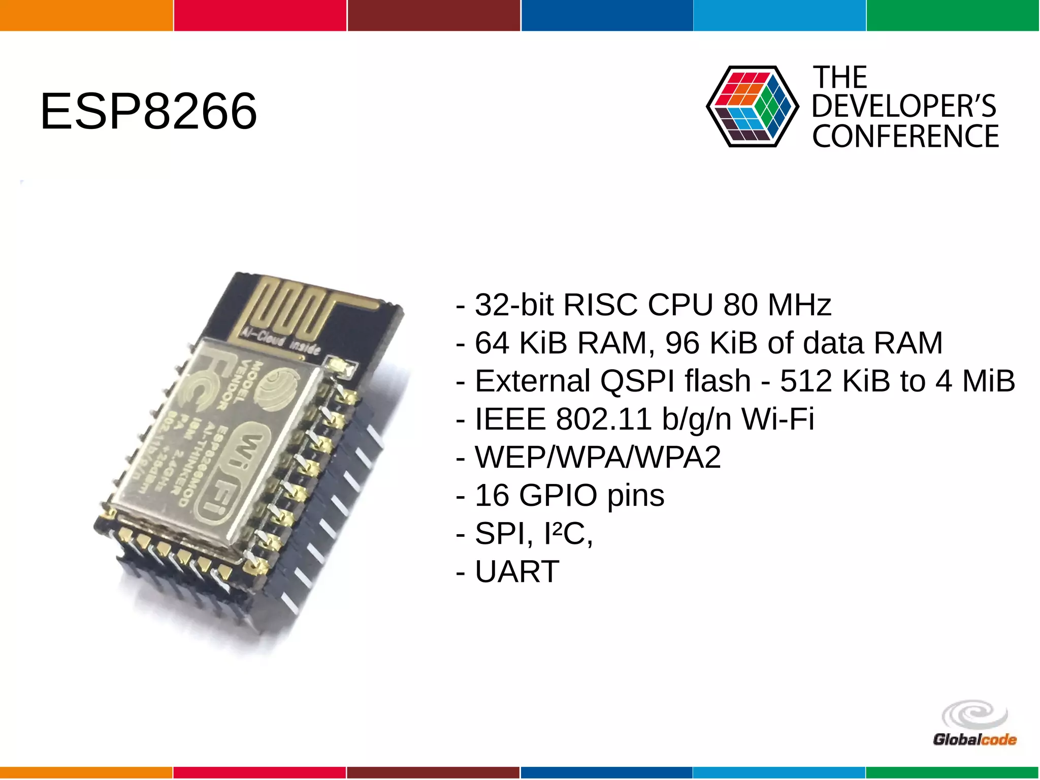 Globalcode – Open4education
ESP8266
- 32-bit RISC CPU 80 MHz
- 64 KiB RAM, 96 KiB of data RAM
- External QSPI flash - 512 KiB to 4 MiB
- IEEE 802.11 b/g/n Wi-Fi
- WEP/WPA/WPA2
- 16 GPIO pins
- SPI, I²C,
- UART
 