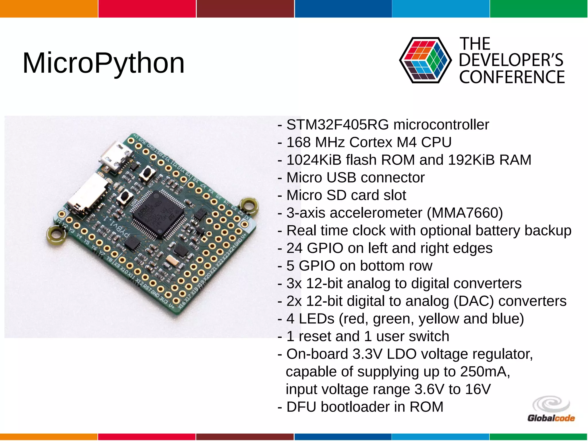 Globalcode – Open4education
MicroPython
- STM32F405RG microcontroller
- 168 MHz Cortex M4 CPU
- 1024KiB flash ROM and 192KiB RAM
- Micro USB connector
- Micro SD card slot
- 3-axis accelerometer (MMA7660)
- Real time clock with optional battery backup
- 24 GPIO on left and right edges
- 5 GPIO on bottom row
- 3x 12-bit analog to digital converters
- 2x 12-bit digital to analog (DAC) converters
- 4 LEDs (red, green, yellow and blue)
- 1 reset and 1 user switch
- On-board 3.3V LDO voltage regulator,
capable of supplying up to 250mA,
input voltage range 3.6V to 16V
- DFU bootloader in ROM
 