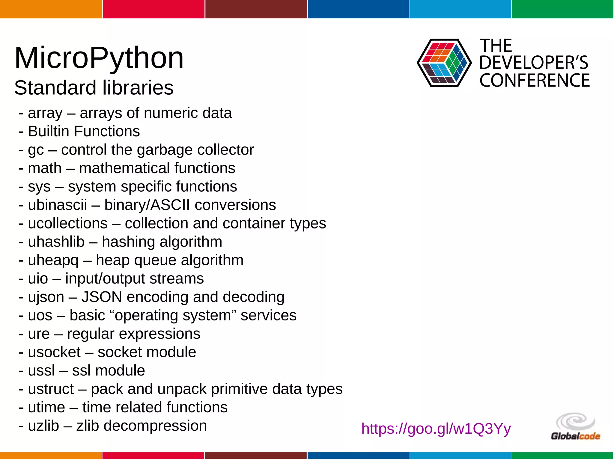 Globalcode – Open4education
- array – arrays of numeric data
- Builtin Functions
- gc – control the garbage collector
- math – mathematical functions
- sys – system specific functions
- ubinascii – binary/ASCII conversions
- ucollections – collection and container types
- uhashlib – hashing algorithm
- uheapq – heap queue algorithm
- uio – input/output streams
- ujson – JSON encoding and decoding
- uos – basic “operating system” services
- ure – regular expressions
- usocket – socket module
- ussl – ssl module
- ustruct – pack and unpack primitive data types
- utime – time related functions
- uzlib – zlib decompression
MicroPython
Standard libraries
https://goo.gl/w1Q3Yy
 