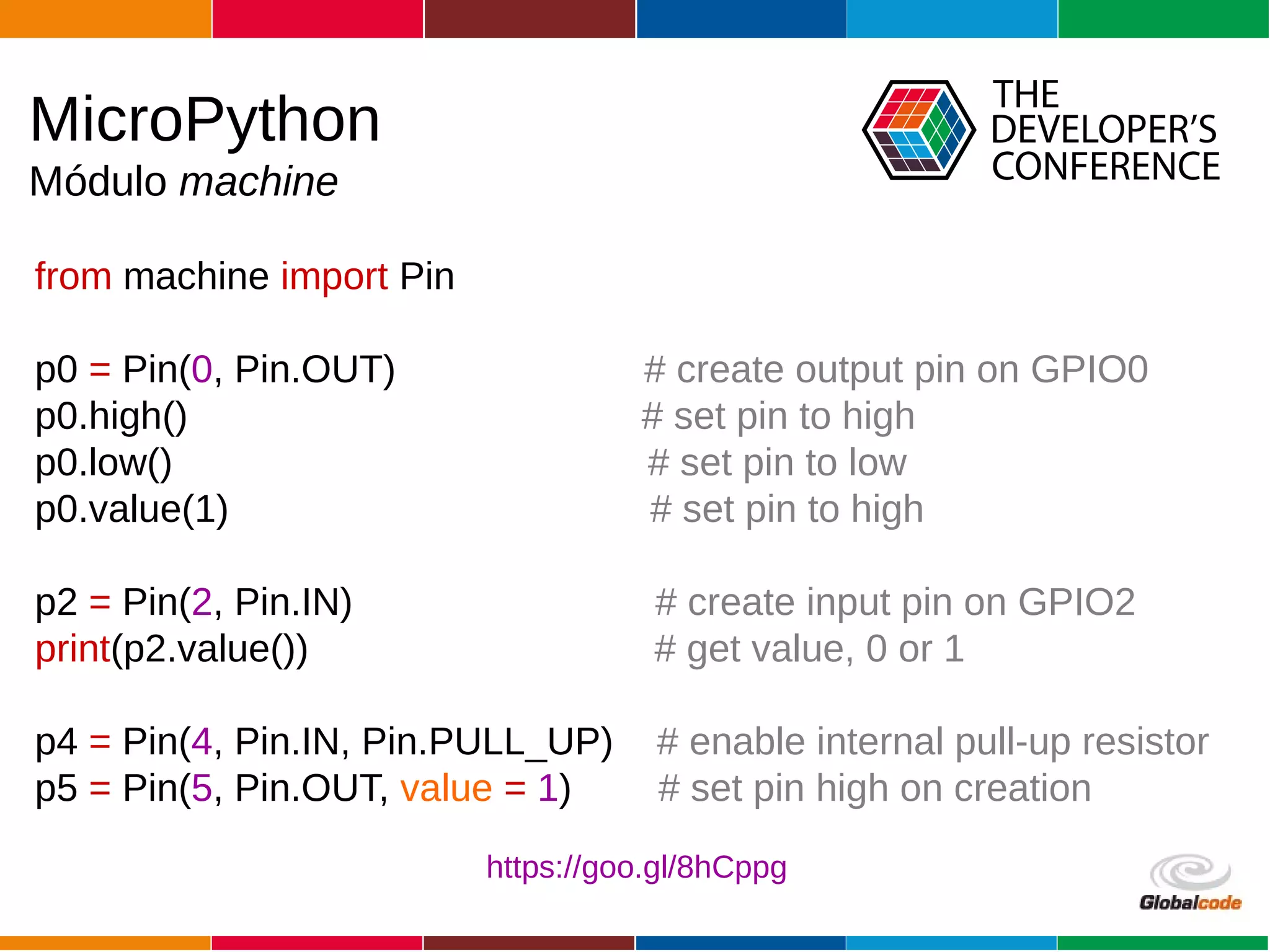 Globalcode – Open4education
from machine import Pin
p0 = Pin(0, Pin.OUT) # create output pin on GPIO0
p0.high() # set pin to high
p0.low() # set pin to low
p0.value(1) # set pin to high
p2 = Pin(2, Pin.IN) # create input pin on GPIO2
print(p2.value()) # get value, 0 or 1
p4 = Pin(4, Pin.IN, Pin.PULL_UP) # enable internal pull-up resistor
p5 = Pin(5, Pin.OUT, value = 1) # set pin high on creation
MicroPython
Módulo machine
https://goo.gl/8hCppg
 