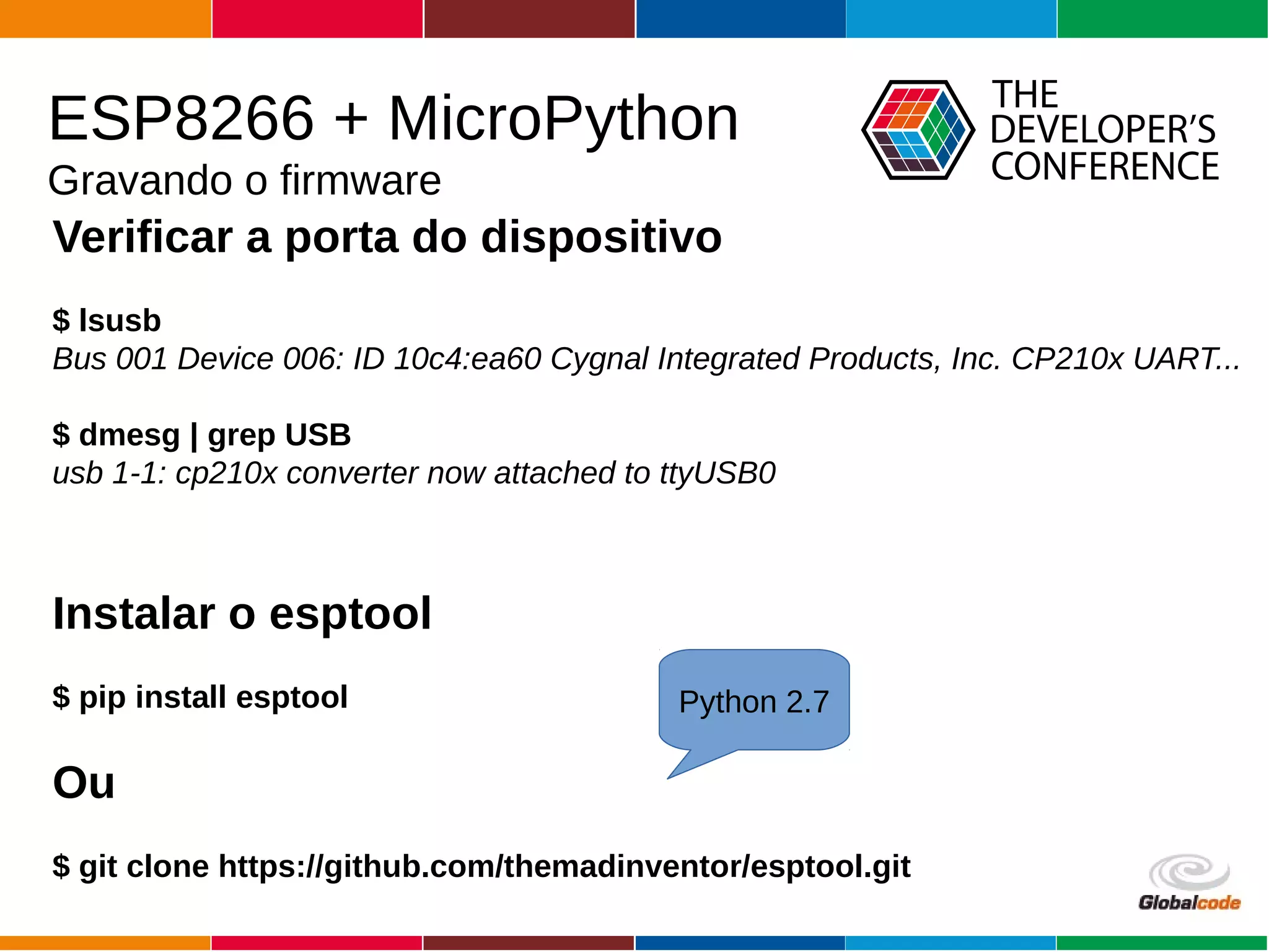 Globalcode – Open4education
ESP8266 + MicroPython
Gravando o firmware
Verificar a porta do dispositivo
$ lsusb
Bus 001 Device 006: ID 10c4:ea60 Cygnal Integrated Products, Inc. CP210x UART...
$ dmesg | grep USB
usb 1-1: cp210x converter now attached to ttyUSB0
Instalar o esptool
$ pip install esptool
Ou
$ git clone https://github.com/themadinventor/esptool.git
Python 2.7
 