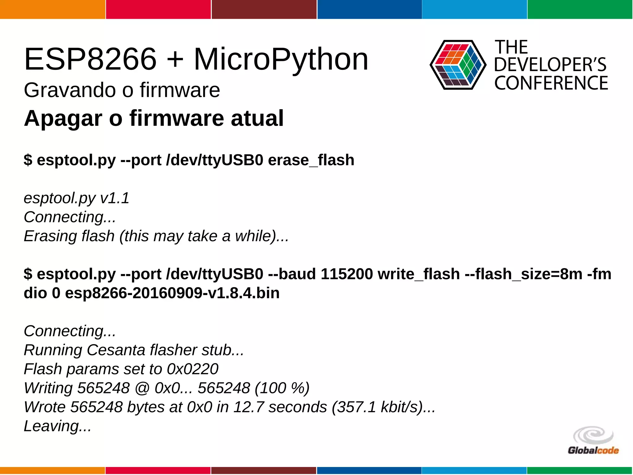 Globalcode – Open4education
ESP8266 + MicroPython
Gravando o firmware
Apagar o firmware atual
$ esptool.py --port /dev/ttyUSB0 erase_flash
esptool.py v1.1
Connecting...
Erasing flash (this may take a while)...
$ esptool.py --port /dev/ttyUSB0 --baud 115200 write_flash --flash_size=8m -fm
dio 0 esp8266-20160909-v1.8.4.bin
Connecting...
Running Cesanta flasher stub...
Flash params set to 0x0220
Writing 565248 @ 0x0... 565248 (100 %)
Wrote 565248 bytes at 0x0 in 12.7 seconds (357.1 kbit/s)...
Leaving...
 