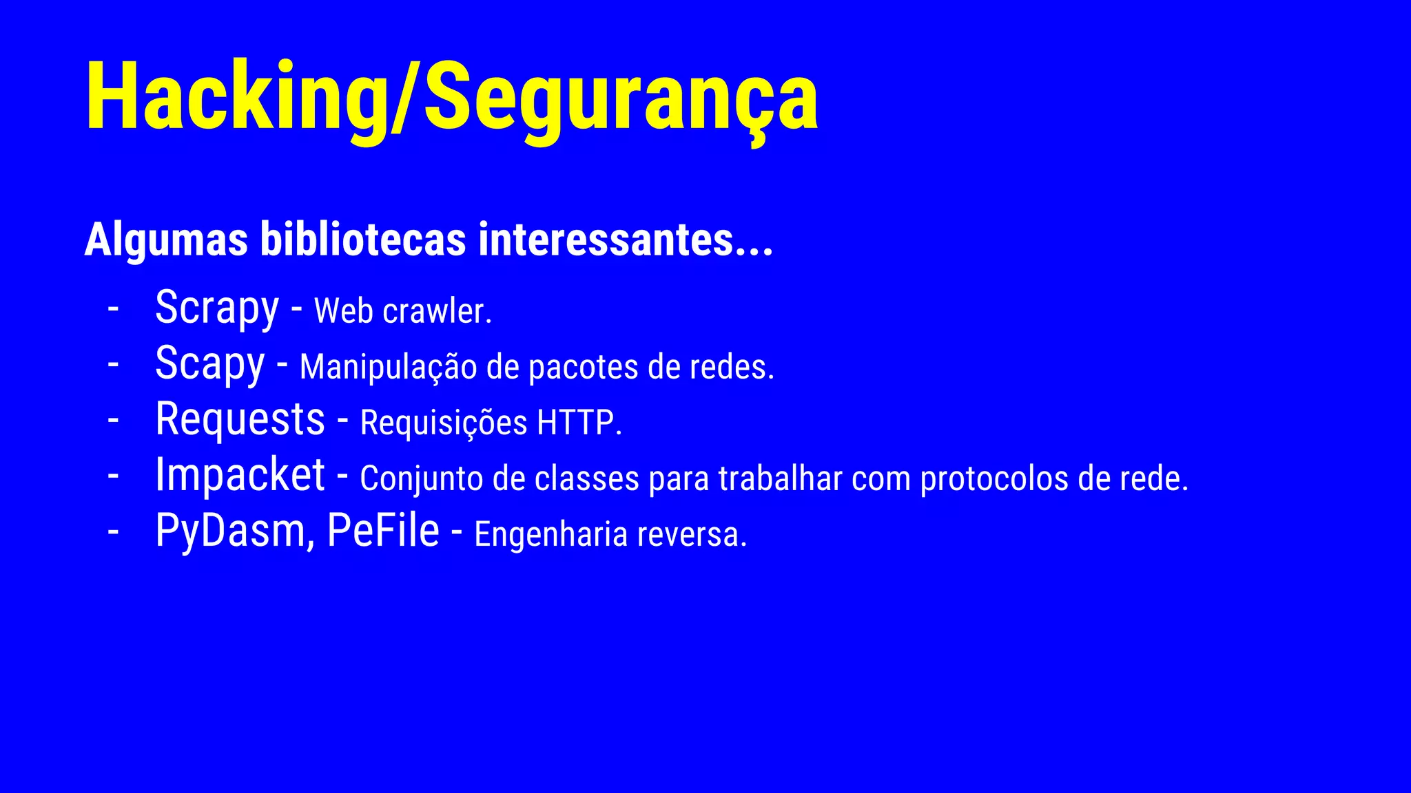 Hacking/Segurança
Algumas bibliotecas interessantes...
- Scrapy - Web crawler.
- Scapy - Manipulação de pacotes de redes.
- Requests - Requisições HTTP.
- Impacket - Conjunto de classes para trabalhar com protocolos de rede.
- PyDasm, PeFile - Engenharia reversa.
 