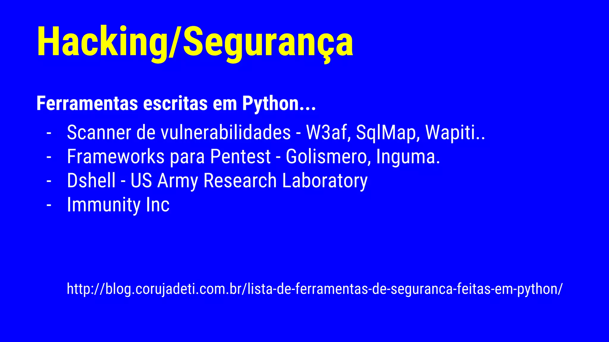 Hacking/Segurança
Ferramentas escritas em Python...
- Scanner de vulnerabilidades - W3af, SqlMap, Wapiti..
- Frameworks para Pentest - Golismero, Inguma.
- Dshell - US Army Research Laboratory
- Immunity Inc
http://blog.corujadeti.com.br/lista-de-ferramentas-de-seguranca-feitas-em-python/
 