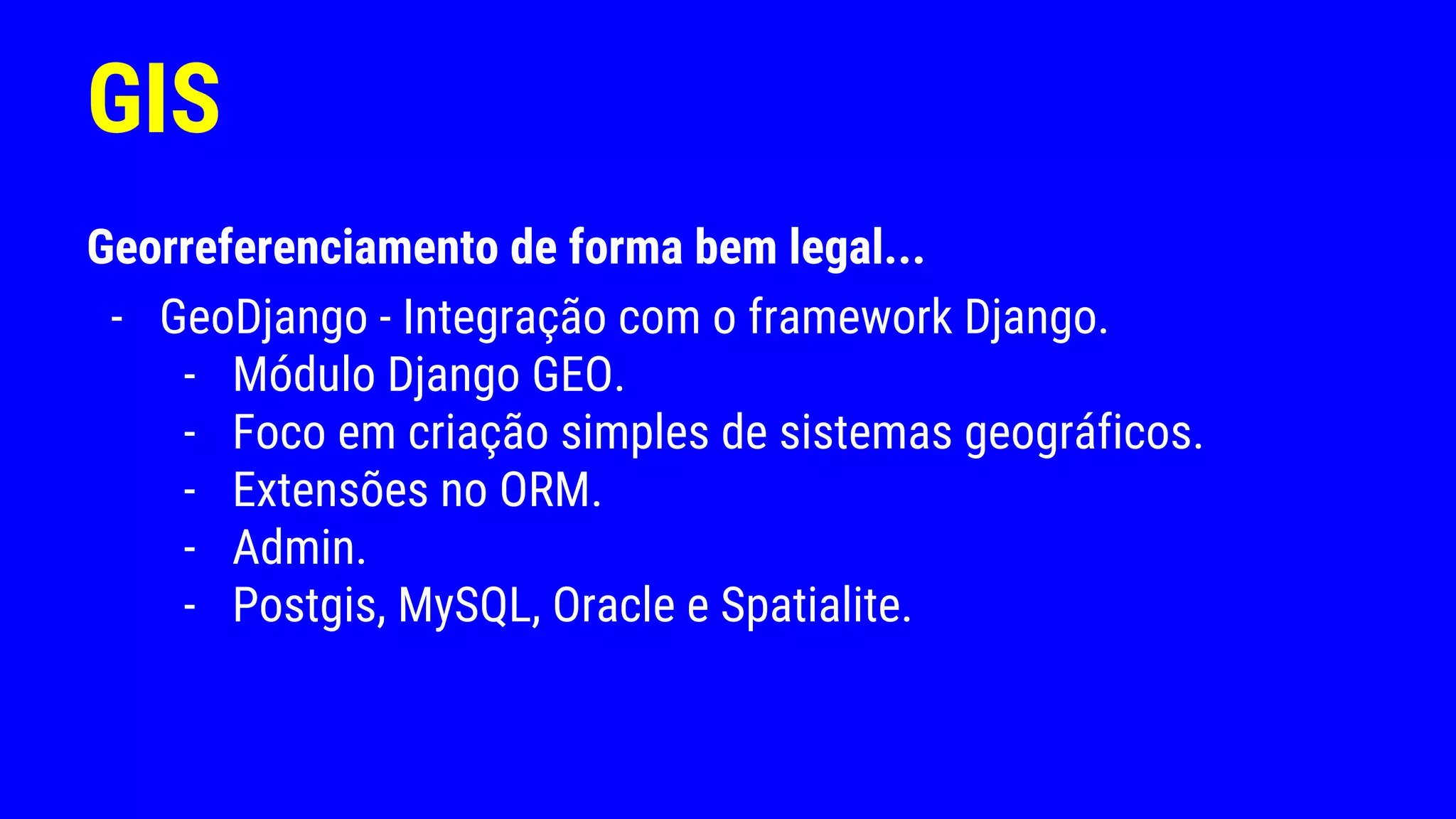 GIS
Georreferenciamento de forma bem legal...
- GeoDjango - Integração com o framework Django.
- Módulo Django GEO.
- Foco em criação simples de sistemas geográficos.
- Extensões no ORM.
- Admin.
- Postgis, MySQL, Oracle e Spatialite.
 
