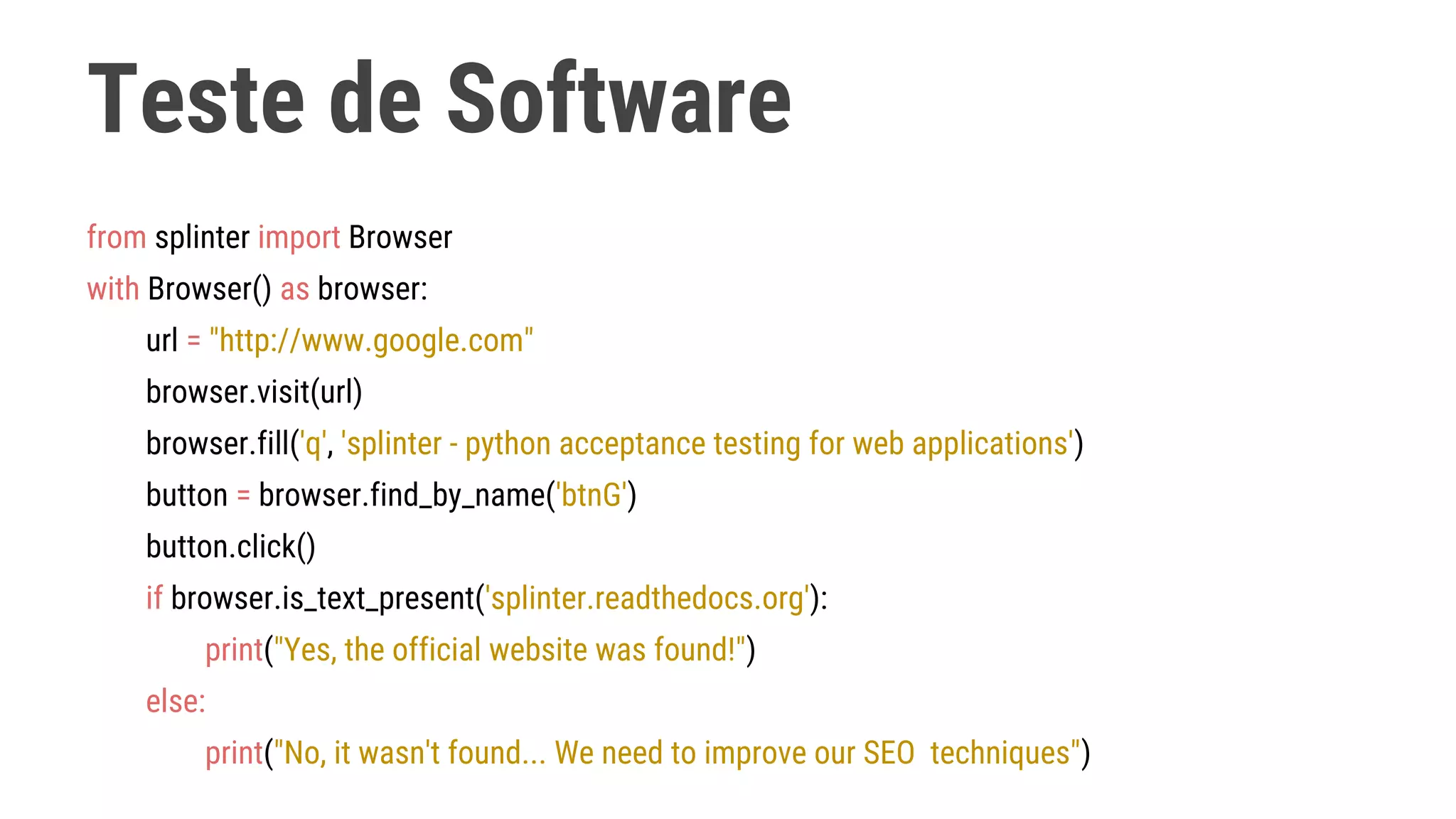 Teste de Software
from splinter import Browser
with Browser() as browser:
url = "http://www.google.com"
browser.visit(url)
browser.fill('q', 'splinter - python acceptance testing for web applications')
button = browser.find_by_name('btnG')
button.click()
if browser.is_text_present('splinter.readthedocs.org'):
print("Yes, the official website was found!")
else:
print("No, it wasn't found... We need to improve our SEO techniques")
 
