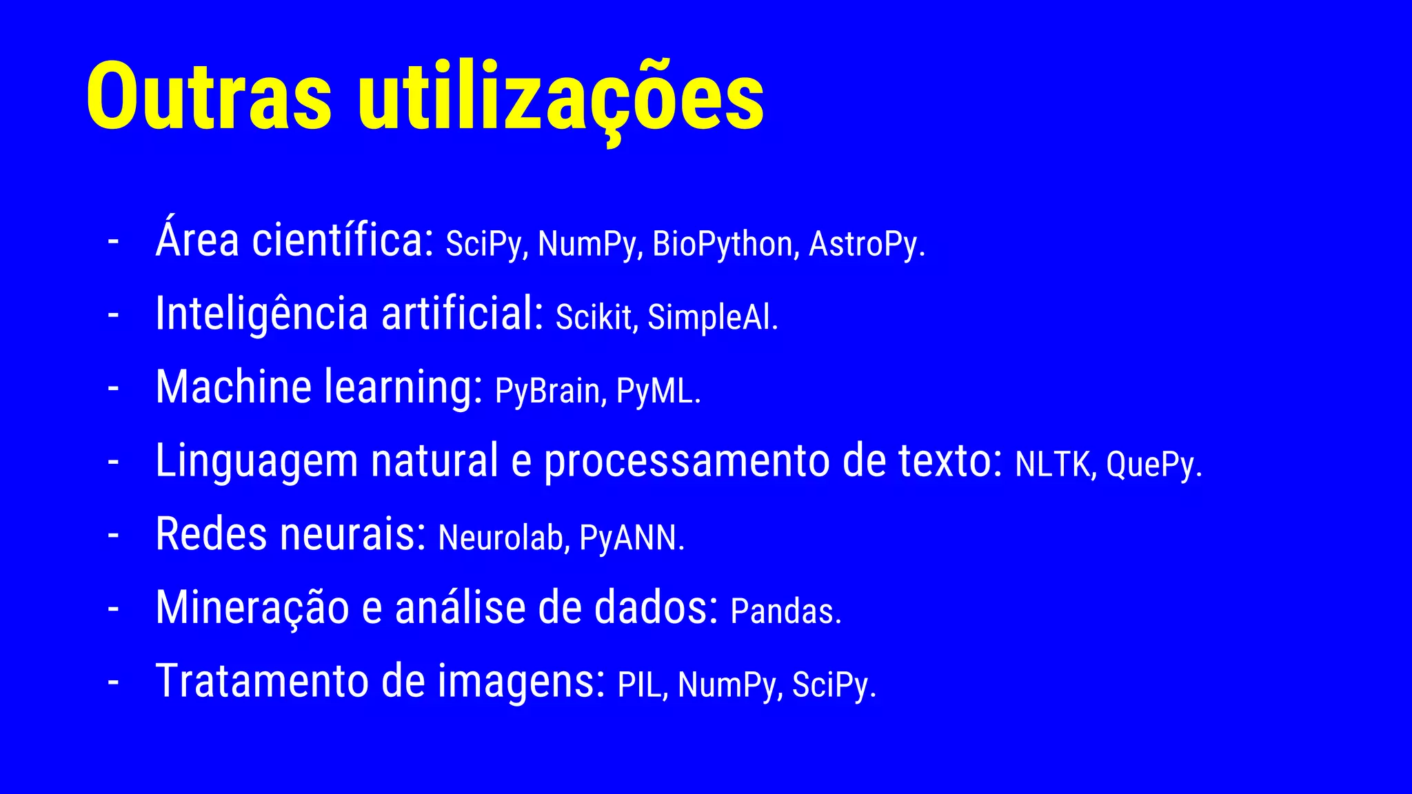 Outras utilizações
- Área científica: SciPy, NumPy, BioPython, AstroPy.
- Inteligência artificial: Scikit, SimpleAl.
- Machine learning: PyBrain, PyML.
- Linguagem natural e processamento de texto: NLTK, QuePy.
- Redes neurais: Neurolab, PyANN.
- Mineração e análise de dados: Pandas.
- Tratamento de imagens: PIL, NumPy, SciPy.
 