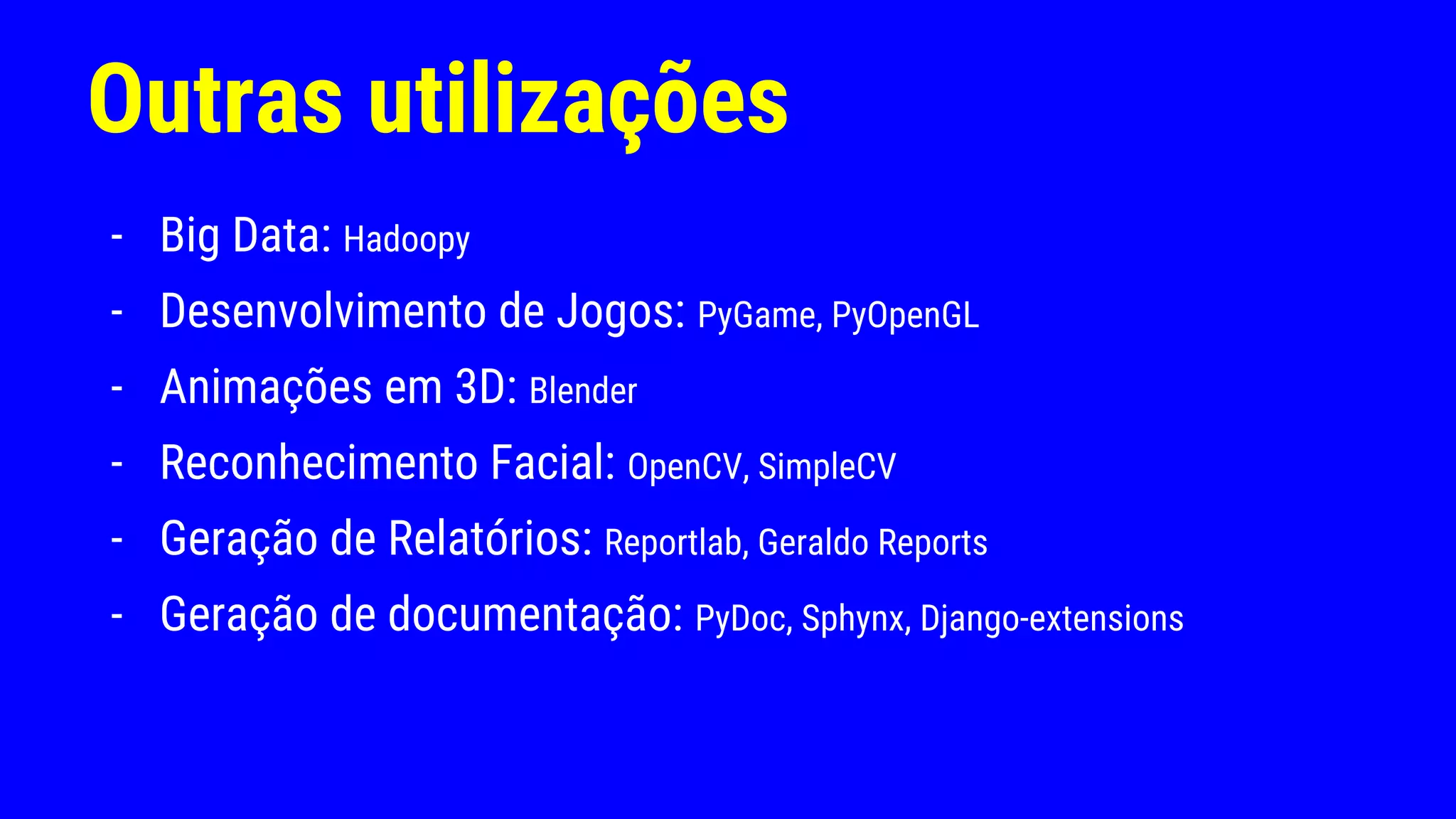Outras utilizações
- Big Data: Hadoopy
- Desenvolvimento de Jogos: PyGame, PyOpenGL
- Animações em 3D: Blender
- Reconhecimento Facial: OpenCV, SimpleCV
- Geração de Relatórios: Reportlab, Geraldo Reports
- Geração de documentação: PyDoc, Sphynx, Django-extensions
 