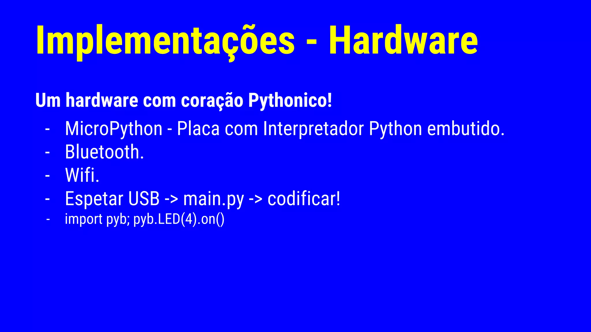 Implementações - Hardware
Um hardware com coração Pythonico!
- MicroPython - Placa com Interpretador Python embutido.
- Bluetooth.
- Wifi.
- Espetar USB -> main.py -> codificar!
- import pyb; pyb.LED(4).on()
 