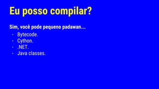 Eu posso compilar?
Sim, você pode pequeno padawan...
- Bytecode.
- Cython.
- .NET.
- Java classes.
 