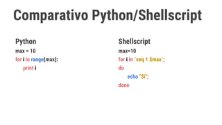 Comparativo Python/Shellscript
Python
max = 10
for i in range(max):
print i
Shellscript
max=10
for i in `seq 1 $max`;
do
echo "$i";
done
 