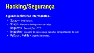 Hacking/Segurança
Algumas bibliotecas interessantes...
- Scrapy - Web crawler.
- Scapy - Manipulação de pacotes de redes.
- Requests - Requisições HTTP.
- Impacket - Conjunto de classes para trabalhar com protocolos de rede.
- PyDasm, PeFile - Engenharia reversa.
 