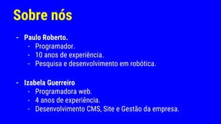 Sobre nós
- Paulo Roberto.
- Programador.
- 10 anos de experiência.
- Pesquisa e desenvolvimento em robótica.
- Izabela Guerreiro
- Programadora web.
- 4 anos de experiência.
- Desenvolvimento CMS, Site e Gestão da empresa.
 