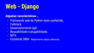 Web - Django
Algumas caracteristicas...
- Framework web de Python mais conhecido.
- Fullstack.
- Desenvolvimento ágil.
- Reusabilidade e plugabilidade.
- MTV.
- Excelente ORM - Mapeamento objeto relacional.
 