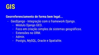 GIS
Georreferenciamento de forma bem legal...
- GeoDjango - Integração com o framework Django.
- Módulo Django GEO.
- Foco em criação simples de sistemas geográficos.
- Extensões no ORM.
- Admin.
- Postgis, MySQL, Oracle e Spatialite.
 