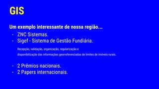 GIS
Um exemplo interessante de nossa região...
- ZNC Sistemas.
- Sigef - Sistema de Gestão Fundiária.
Recepção, validação, organização, regularização e
disponibilização das informações georreferenciadas de limites de imóveis rurais.
- 2 Prêmios nacionais.
- 2 Papers internacionais.
 