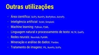 Outras utilizações
- Área científica: SciPy, NumPy, BioPython, AstroPy.
- Inteligência artificial: Scikit, SimpleAl.
- Machine learning: PyBrain, PyML.
- Linguagem natural e processamento de texto: NLTK, QuePy.
- Redes neurais: Neurolab, PyANN.
- Mineração e análise de dados: Pandas.
- Tratamento de imagens: PIL, NumPy, SciPy.
 