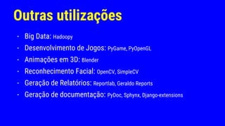 Outras utilizações
- Big Data: Hadoopy
- Desenvolvimento de Jogos: PyGame, PyOpenGL
- Animações em 3D: Blender
- Reconhecimento Facial: OpenCV, SimpleCV
- Geração de Relatórios: Reportlab, Geraldo Reports
- Geração de documentação: PyDoc, Sphynx, Django-extensions
 