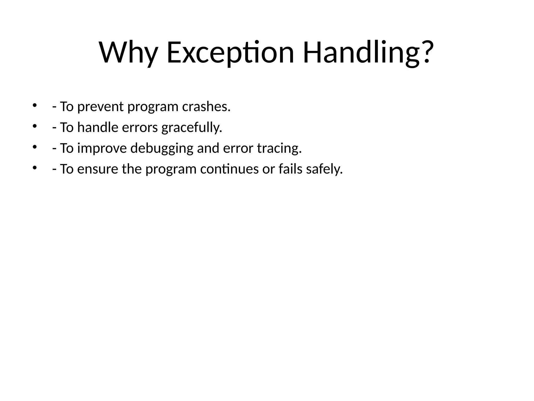 Why Exception Handling?
• - To prevent program crashes.
• - To handle errors gracefully.
• - To improve debugging and error tracing.
• - To ensure the program continues or fails safely.
 