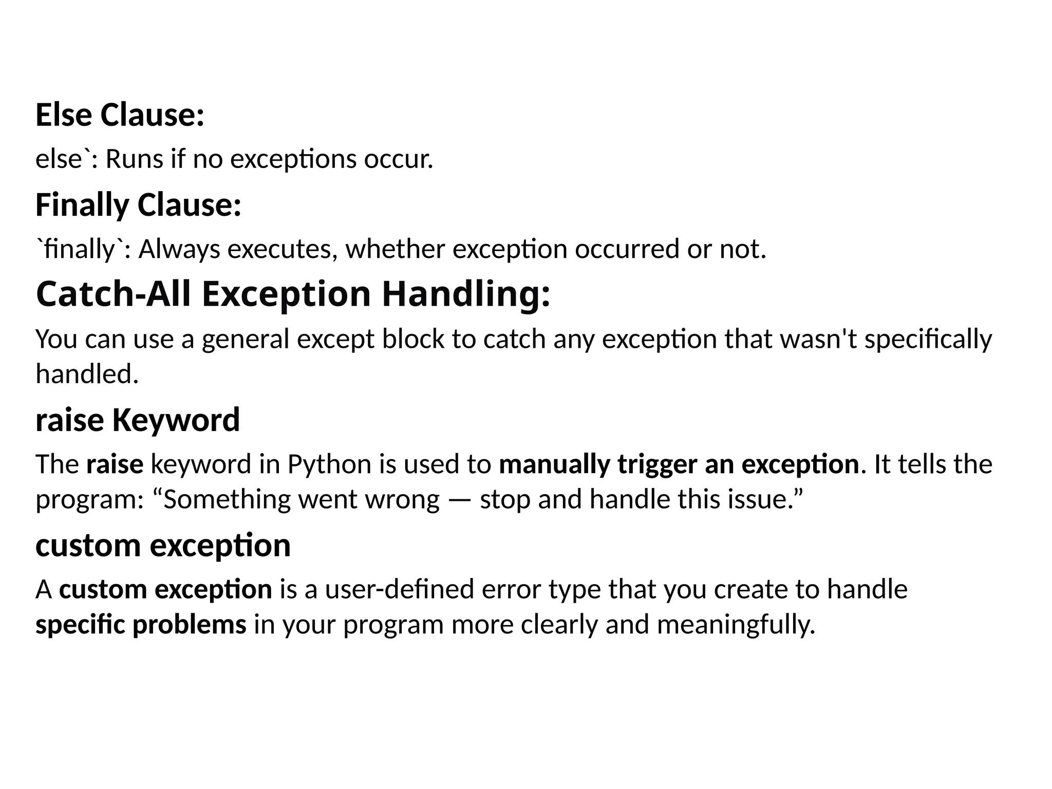 Else Clause:
else`: Runs if no exceptions occur.
Finally Clause:
`finally`: Always executes, whether exception occurred or not.
Catch-All Exception Handling:
You can use a general except block to catch any exception that wasn't specifically
handled.
raise Keyword
The raise keyword in Python is used to manually trigger an exception. It tells the
program: “Something went wrong — stop and handle this issue.”
custom exception
A custom exception is a user-defined error type that you create to handle
specific problems in your program more clearly and meaningfully.
 