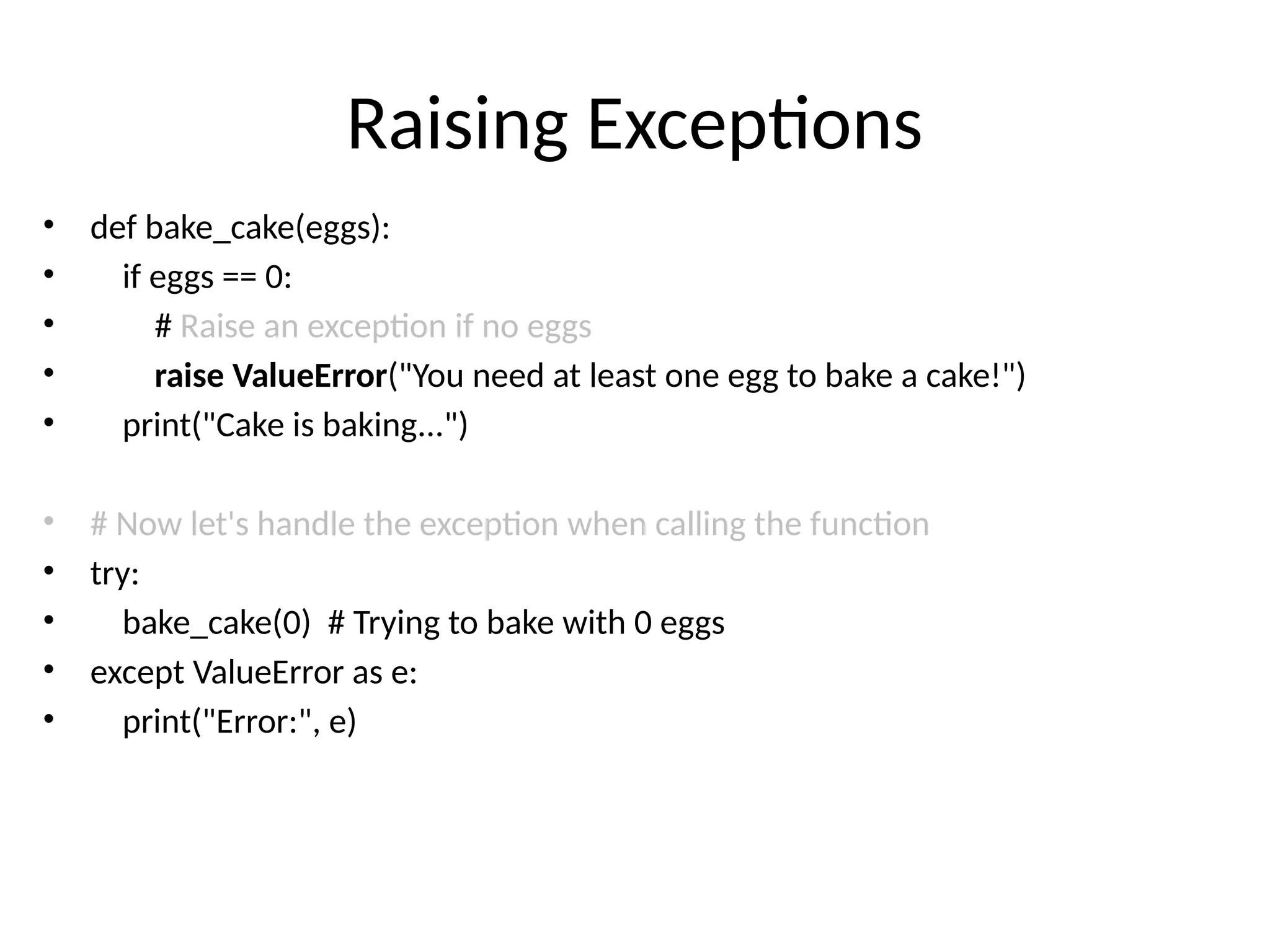Raising Exceptions
• def bake_cake(eggs):
• if eggs == 0:
• # Raise an exception if no eggs
• raise ValueError("You need at least one egg to bake a cake!")
• print("Cake is baking...")
• # Now let's handle the exception when calling the function
• try:
• bake_cake(0) # Trying to bake with 0 eggs
• except ValueError as e:
• print("Error:", e)
 