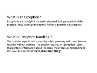 What is an Exception?
Exceptions are noting but the errors detected during execution of the
program. They interrupt the normal flow of a program’s instructions.
What is Exception handling ?
The machine expects that something might go wrong and knows how to
respond without crashing. The program creates an “exception” object
that contains information about the error. The process of responding to
this exception is called “exception handling”.
 