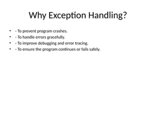 Why Exception Handling?
• - To prevent program crashes.
• - To handle errors gracefully.
• - To improve debugging and error tracing.
• - To ensure the program continues or fails safely.
 