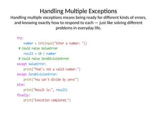 Handling Multiple Exceptions
Handling multiple exceptions means being ready for different kinds of errors,
and knowing exactly how to respond to each — just like solving different
problems in everyday life.
 