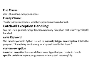 Else Clause:
else`: Runs if no exceptions occur.
Finally Clause:
`finally`: Always executes, whether exception occurred or not.
Catch-All Exception Handling:
You can use a general except block to catch any exception that wasn't specifically
handled.
raise Keyword
The raise keyword in Python is used to manually trigger an exception. It tells the
program: “Something went wrong — stop and handle this issue.”
custom exception
A custom exception is a user-defined error type that you create to handle
specific problems in your program more clearly and meaningfully.
 