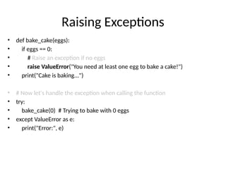 Raising Exceptions
• def bake_cake(eggs):
• if eggs == 0:
• # Raise an exception if no eggs
• raise ValueError("You need at least one egg to bake a cake!")
• print("Cake is baking...")
• # Now let's handle the exception when calling the function
• try:
• bake_cake(0) # Trying to bake with 0 eggs
• except ValueError as e:
• print("Error:", e)
 