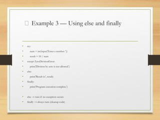 🧱 Example 3 — Using else and finally
• try:
• num = int(input('Enter a number: '))
• result = 10 / num
• except ZeroDivisionError:
• print('Division by zero is not allowed.')
• else:
• print('Result is:', result)
• finally:
• print('Program execution complete.')
• else → runs if no exception occurs
• finally → always runs (cleanup code)
 