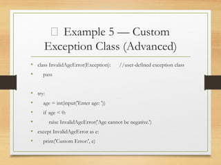 🧱 Example 5 — Custom
Exception Class (Advanced)
• class InvalidAgeError(Exception): //user-defined exception class
• pass
• try:
• age = int(input('Enter age: '))
• if age < 0:
• raise InvalidAgeError('Age cannot be negative.')
• except InvalidAgeError as e:
• print('Custom Error:', e)
 