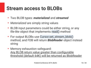 Firebird Conference 2019, Berlin 10 / 34
Stream access to BLOBs
➔
Two BLOB types: materialized and streamed
➔
Materialized are simply string values
➔
BLOB input parameters could be either string, or any
file-like object that implements read() method
➔
For output BLOBs use Cursor.set_stream_blob()
method, and FDB will return BlobReader object instead
string
➔
Memory exhaustion safeguard:
Any BLOB return value greater than configurable
threshold (default 64K) will be returned as BlobReader
 