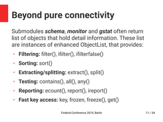 Firebird Conference 2019, Berlin 11 / 34
Beyond pure connectivity
Submodules schema, monitor and gstat often return
list of objects that hold detail information. These list
are instances of enhanced ObjectList, that provides:
✔
Filtering: filter(), ifilter(), ifilterfalse()
✔
Sorting: sort()
✔
Extracting/splitting: extract(), split()
✔
Testing: contains(), all(), any()
✔
Reporting: ecount(), report(), ireport()
✔
Fast key access: key, frozen, freeze(), get()
 