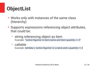 Firebird Conference 2019, Berlin 12 / 34
ObjectList
➔
Works only with instances of the same class
(hierarchy)
➔
Supports expressions referencing object attributes,
that could be:
• string referencing object as item
Example: ”'action figurine' in item.name and item.quantity <= 3”
• callable
Example: lambda x: 'action figurine' in x.name and x.quantity <= 3
 