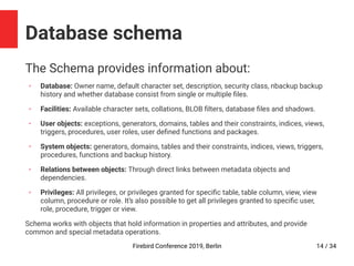 Firebird Conference 2019, Berlin 14 / 34
Database schema
The Schema provides information about:
✔
Database: Owner name, default character set, description, security class, nbackup backup
history and whether database consist from single or multiple files.
✔
Facilities: Available character sets, collations, BLOB filters, database files and shadows.
✔
User objects: exceptions, generators, domains, tables and their constraints, indices, views,
triggers, procedures, user roles, user defined functions and packages.
✔
System objects: generators, domains, tables and their constraints, indices, views, triggers,
procedures, functions and backup history.
✔
Relations between objects: Through direct links between metadata objects and
dependencies.
✔
Privileges: All privileges, or privileges granted for specific table, table column, view, view
column, procedure or role. It’s also possible to get all privileges granted to specific user,
role, procedure, trigger or view.
Schema works with objects that hold information in properties and attributes, and provide
common and special metadata operations.
 