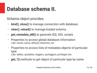 Firebird Conference 2019, Berlin 15 / 34
Database schema II.
Schema object provides:
✔
bind(), close() to manage connection with database
✔
clear(), reload() to manage loaded schema
✔
get_metadata_ddl() to generate SQL DDL scripts
✔
Properties to access global database information
Like: owner_name, default_character_set
✔
Properties to access lists of metadata objects of particular
type
Like: tables, systables, triggers, systriggers, privileges etc.
✔
get_*() methods to get object of particular type by name
 