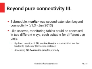 Firebird Conference 2019, Berlin 18 / 34
Beyond pure connectivity III.
➔
Submodule monitor was second extension beyond
connectivity (v1.3 - Jun 2013)
➔
Like schema, monitoring tables could be accessed
in two different ways, each suitable for different use
case:
• By direct creation of fdb.monitor.Monitor instances that are then
binded to particular Connection instance
• Accessing fdb.Connection.monitor property
 