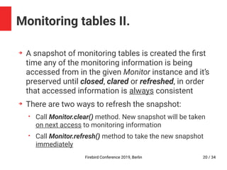 Firebird Conference 2019, Berlin 20 / 34
Monitoring tables II.
➔
A snapshot of monitoring tables is created the first
time any of the monitoring information is being
accessed from in the given Monitor instance and it’s
preserved until closed, clared or refreshed, in order
that accessed information is always consistent
➔
There are two ways to refresh the snapshot:
• Call Monitor.clear() method. New snapshot will be taken
on next access to monitoring information
• Call Monitor.refresh() method to take the new snapshot
immediately
 