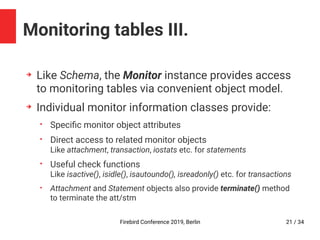 Firebird Conference 2019, Berlin 21 / 34
Monitoring tables III.
➔
Like Schema, the Monitor instance provides access
to monitoring tables via convenient object model.
➔
Individual monitor information classes provide:
• Specific monitor object attributes
• Direct access to related monitor objects
Like attachment, transaction, iostats etc. for statements
• Useful check functions
Like isactive(), isidle(), isautoundo(), isreadonly() etc. for transactions
• Attachment and Statement objects also provide terminate() method
to terminate the att/stm
 