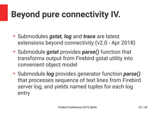 Firebird Conference 2019, Berlin 22 / 34
Beyond pure connectivity IV.
➔
Submodules gstat, log and trace are latest
extensions beyond connectivity (v2.0 - Apr 2018)
➔
Submodule gstat provides parse() function that
transforms output from Firebird gstat utility into
convenient object model
➔
Submodule log provides generator function parse()
that processes sequence of text lines from Firebird
server log, and yields named tuples for each log
entry
 