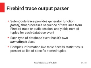 Firebird Conference 2019, Berlin 24 / 34
Firebird trace output parser
➔
Submodule trace provides generator function
parse() that processes sequence of text lines from
Firebird trace or audit session, and yields named
tuples for each database event
➔
Each type of database event has it’s own
namedtuple class
➔
Complex information like table access statistitcs is
present as list of specific named tuples
 