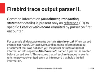 Firebird Conference 2019, Berlin 25 / 34
Firebird trace output parser II.
Common information (attachment, transaction,
statement details) is present only as reference (ID) to
specific Event or InfoRecord emmited by parser on first
encounter.
For example all database events contain attachment_id. When parsed
event is not Attach/Dettach event, and contains information about
attachment that was not seen yet, the parser extracts attachent
information into separate AttachmentInfo named tuple that is emitted
before parsed event. This ensures that all such references in events
refer to previously emited event or info record that holds the full
information.
 