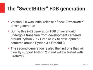 Firebird Conference 2019, Berlin 27 / 34
The “SweetBitter” FDB generation
➔
Version 2.0 was initial release of new “SweetBitter”
driver generation
➔
During this (v2) generation FDB driver should
undergo a transition from development centered
around Python 2.7 / Firebird 2.x to development
centered around Python 3 / Firebird 3
➔
The second generation is also the last one that will
directly support Python 2.7 and will be tested with
Firebird 2
 
