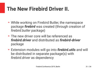Firebird Conference 2019, Berlin 31 / 34
The New Firebird Driver II.
➔
While working on Firebird Butler, the namespace
package firebird was created (through creation of
firebird.butler package)
➔
The new driver core will be referenced as
firebird.driver and distributed as firebird-driver
package
➔
Extension modules will go into firebird.utils and will
be distributed in separate package(s) with
firebird.driver as dependency
 