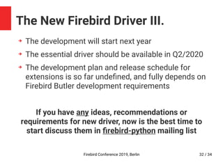 Firebird Conference 2019, Berlin 32 / 34
The New Firebird Driver III.
➔
The development will start next year
➔
The essential driver should be available in Q2/2020
➔
The development plan and release schedule for
extensions is so far undefined, and fully depends on
Firebird Butler development requirements
If you have any ideas, recommendations or
requirements for new driver, now is the best time to
start discuss them in firebird-python mailing list
 