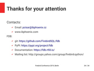Firebird Conference 2019, Berlin 34 / 34
Thanks for your attention
Contacts:
✔ Email: pcisar@ibphoenix.cz
✔ www.ibphoenix.com
FDB:
✔ git: https://github.com/FirebirdSQL/fdb
✔ PyPI: https://pypi.org/project/fdb
✔ Documentation: https://fdb.rtfd.io/
✔ Mailing list: http://groups.yahoo.com/group/firebird-python/
 