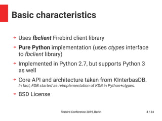 Firebird Conference 2019, Berlin 4 / 34
Basic characteristics
➔
Uses fbclient Firebird client library
➔
Pure Python implementation (uses ctypes interface
to fbclient library)
➔
Implemented in Python 2.7, but supports Python 3
as well
➔
Core API and architecture taken from KInterbasDB.
In fact, FDB started as reimplementation of KDB in Python+ctypes.
➔
BSD License
 