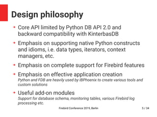 Firebird Conference 2019, Berlin 5 / 34
Design philosophy
➔
Core API limited by Python DB API 2.0 and
backward compatibility with KinterbasDB
➔
Emphasis on supporting native Python constructs
and idioms, i.e. data types, iterators, context
managers, etc.
➔
Emphasis on complete support for Firebird features
➔
Emphasis on effective application creation
Python and FDB are heavily used by IBPhoenix to create various tools and
custom solutions
➔
Useful add-on modules
Support for database schema, monitoring tables, various Firebird log
processing etc.
 
